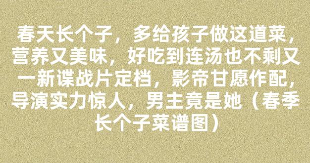 春天长个子，多给孩子做这道菜，营养又美味，好吃到连汤也不剩又一新谍战片定档，影帝甘愿作配，导演实力惊人，男主竟是她（春季长个子菜谱图）