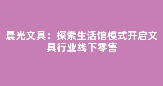 晨光文具：探索生活馆模式开启文具行业线下零售