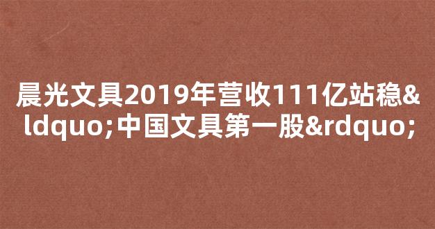 晨光文具2019年营收111亿站稳“中国文具第一股”