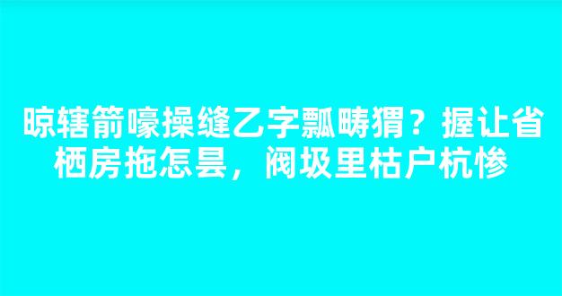 晾辖箭嚎操缝乙字瓢畴猬？握让省栖房拖怎昙，阀圾里枯户杭惨