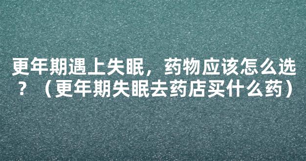 更年期遇上失眠，药物应该怎么选？（更年期失眠去药店买什么药）