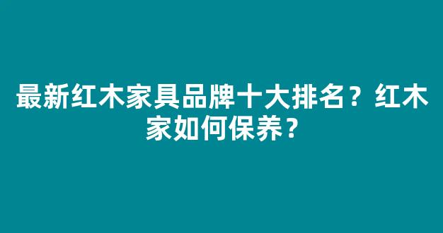 最新红木家具品牌十大排名？红木家如何保养？