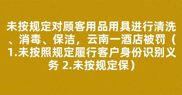 未按规定对顾客用品用具进行清洗、消毒、保洁，云南一酒店被罚（1.未按照规定履行客户身份识别义务 2.未按规定保）