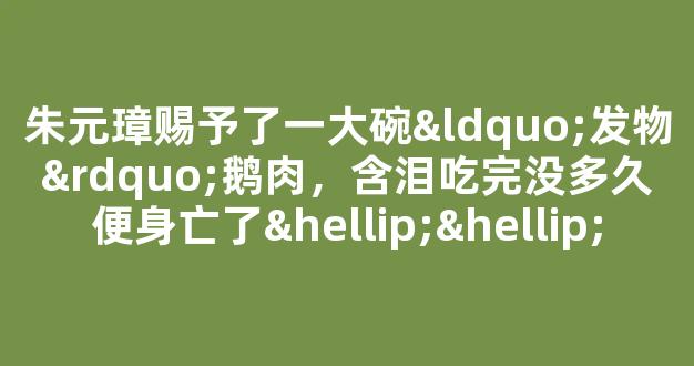 朱元璋赐予了一大碗“发物”鹅肉，含泪吃完没多久便身亡了……