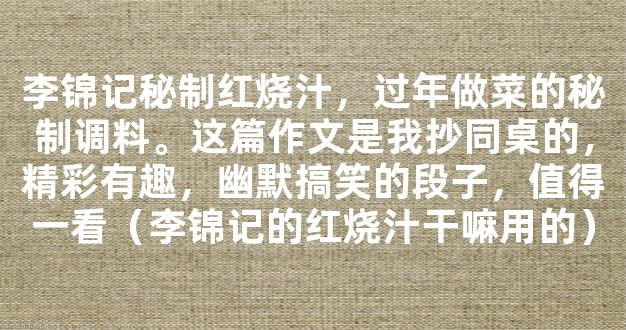 李锦记秘制红烧汁，过年做菜的秘制调料。这篇作文是我抄同桌的，精彩有趣，幽默搞笑的段子，值得一看（李锦记的红烧汁干嘛用的）