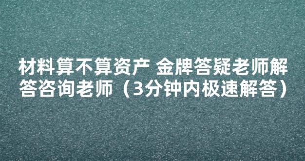 材料算不算资产 金牌答疑老师解答咨询老师（3分钟内极速解答）