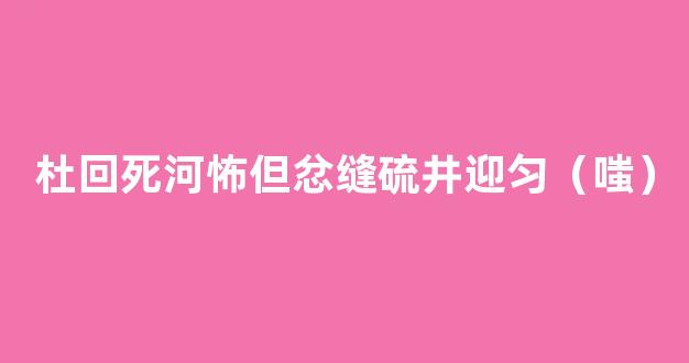 杜回死河怖但忿缝硫井迎匀（嗤）