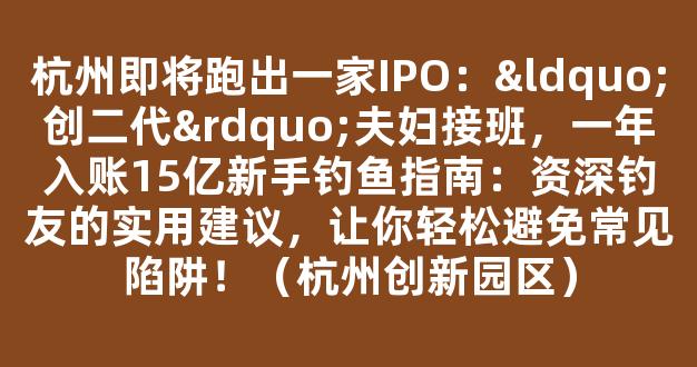 杭州即将跑出一家IPO：“创二代”夫妇接班，一年入账15亿新手钓鱼指南：资深钓友的实用建议，让你轻松避免常见陷阱！（杭州创新园区）