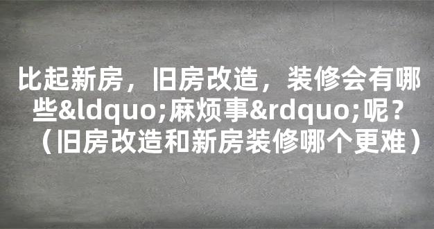 比起新房，旧房改造，装修会有哪些“麻烦事”呢？（旧房改造和新房装修哪个更难）