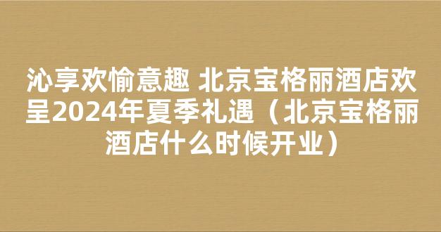 沁享欢愉意趣 北京宝格丽酒店欢呈2024年夏季礼遇（北京宝格丽酒店什么时候开业）