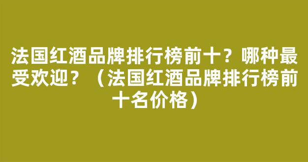 法国红酒品牌排行榜前十？哪种最受欢迎？（法国红酒品牌排行榜前十名价格）