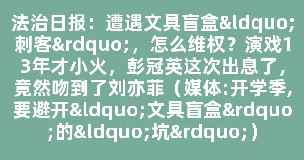 法治日报：遭遇文具盲盒“刺客”，怎么维权？演戏13年才小火，彭冠英这次出息了，竟然吻到了刘亦菲（媒体:开学季,要避开“文具盲盒”的“坑”）