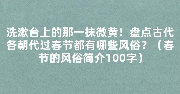 洗漱台上的那一抹微黄！盘点古代各朝代过春节都有哪些风俗？（春节的风俗简介100字）