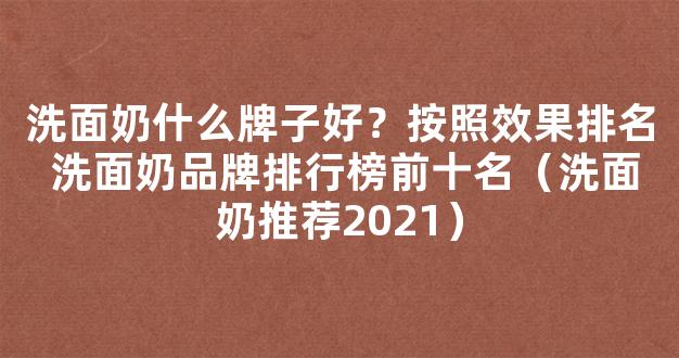 洗面奶什么牌子好？按照效果排名 洗面奶品牌排行榜前十名（洗面奶推荐2021）