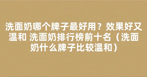 洗面奶哪个牌子最好用？效果好又温和 洗面奶排行榜前十名（洗面奶什么牌子比较温和）