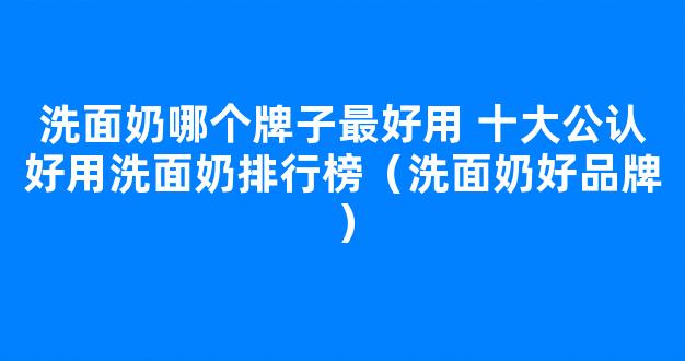 洗面奶哪个牌子最好用 十大公认好用洗面奶排行榜（洗面奶好品牌）