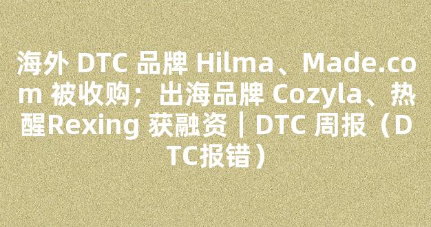 海外 DTC 品牌 Hilma、Made.com 被收购；出海品牌 Cozyla、热醒Rexing 获融资｜DTC 周报（DTC报错）