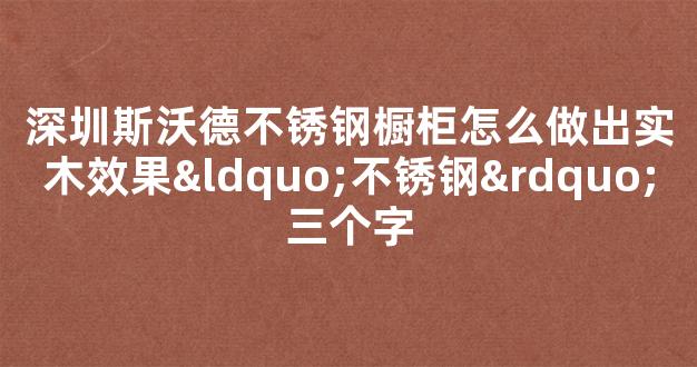 深圳斯沃德不锈钢橱柜怎么做出实木效果“不锈钢”三个字