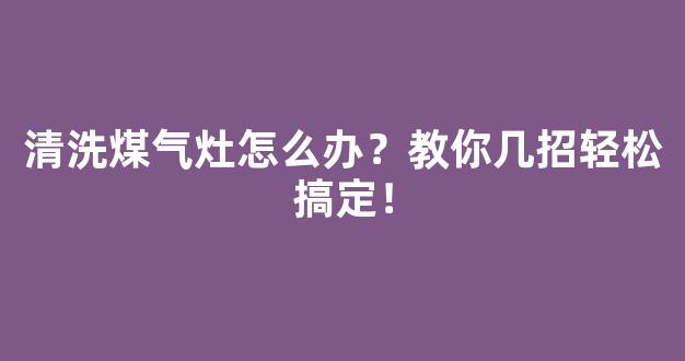 清洗煤气灶怎么办？教你几招轻松搞定！