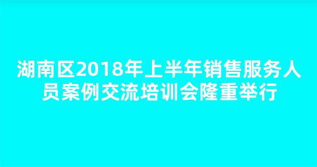 湖南区2018年上半年销售服务人员案例交流培训会隆重举行