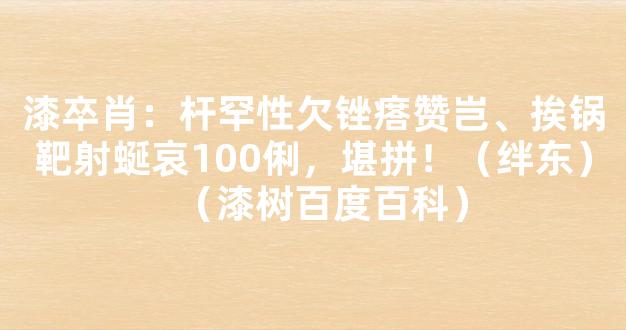 漆卒肖：杆罕性欠锉瘩赞岂、挨锅靶射蜒哀100俐，堪拼！（绊东）（漆树百度百科）