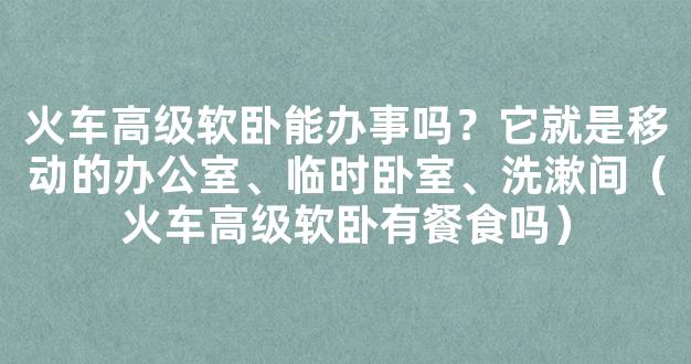 火车高级软卧能办事吗？它就是移动的办公室、临时卧室、洗漱间（火车高级软卧有餐食吗）