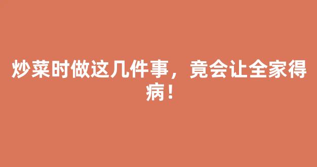 炒菜时做这几件事，竟会让全家得病！