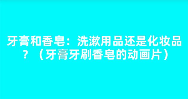 牙膏和香皂：洗漱用品还是化妆品？（牙膏牙刷香皂的动画片）