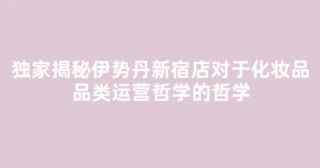 独家揭秘伊势丹新宿店对于化妆品品类运营哲学的哲学