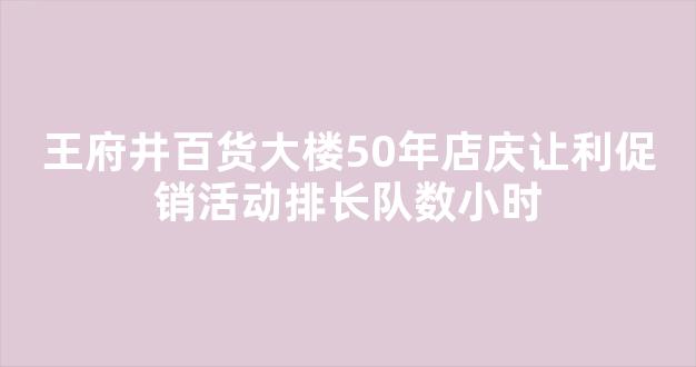 王府井百货大楼50年店庆让利促销活动排长队数小时