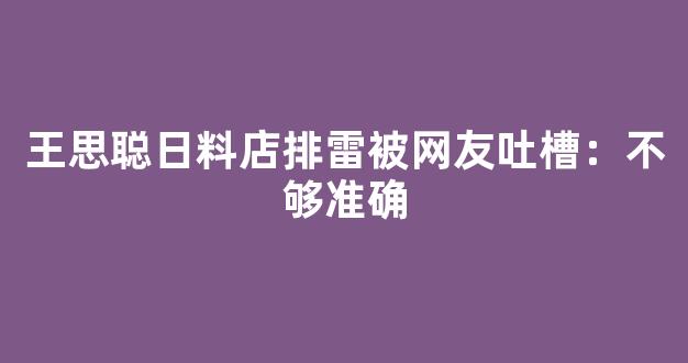 王思聪日料店排雷被网友吐槽：不够准确