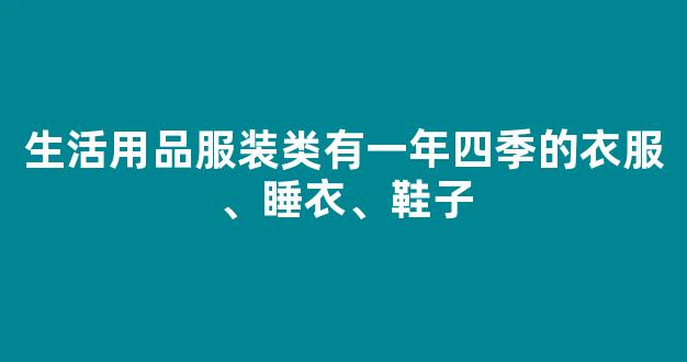 生活用品服装类有一年四季的衣服、睡衣、鞋子