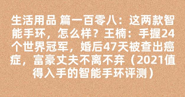 生活用品 篇一百零八：这两款智能手环，怎么样？王楠：手握24个世界冠军，婚后47天被查出癌症，富豪丈夫不离不弃（2021值得入手的智能手环评测）