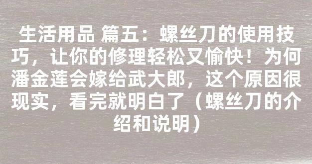 生活用品 篇五：螺丝刀的使用技巧，让你的修理轻松又愉快！为何潘金莲会嫁给武大郎，这个原因很现实，看完就明白了（螺丝刀的介绍和说明）