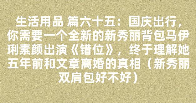 生活用品 篇六十五：国庆出行，你需要一个全新的新秀丽背包马伊琍素颜出演《错位》，终于理解她五年前和文章离婚的真相（新秀丽双肩包好不好）