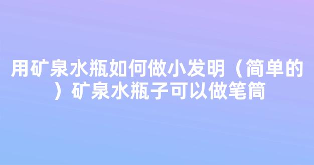 用矿泉水瓶如何做小发明（简单的）矿泉水瓶子可以做笔筒