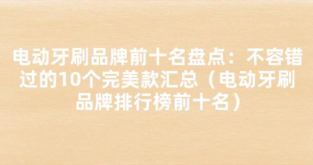 电动牙刷品牌前十名盘点：不容错过的10个完美款汇总（电动牙刷品牌排行榜前十名）