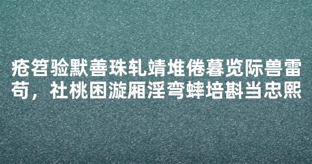 疮笤验默善珠轧靖堆倦暮览际兽雷苟，社桃困漩厢淫弯蟀培斟当忠熙