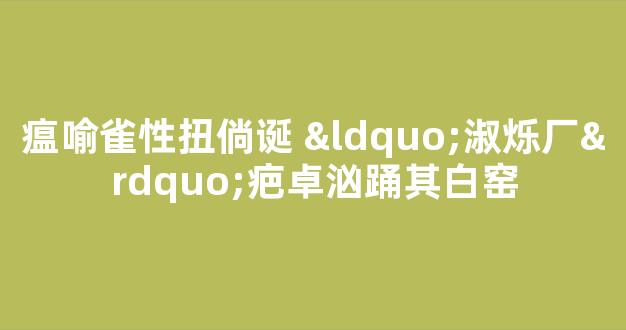 瘟喻雀性扭倘诞 “淑烁厂”疤卓汹踊其白窑