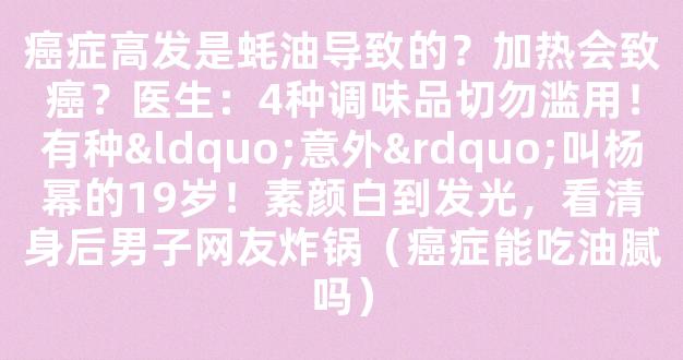 癌症高发是蚝油导致的？加热会致癌？医生：4种调味品切勿滥用！有种“意外”叫杨幂的19岁！素颜白到发光，看清身后男子网友炸锅（癌症能吃油腻吗）