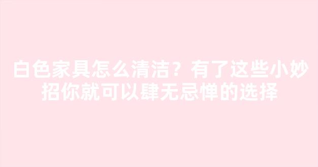 白色家具怎么清洁？有了这些小妙招你就可以肆无忌惮的选择