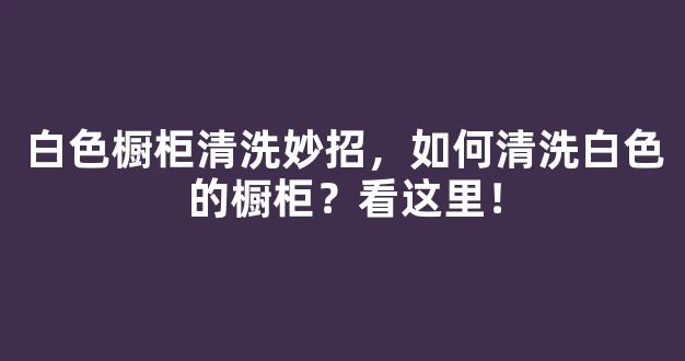 白色橱柜清洗妙招，如何清洗白色的橱柜？看这里！