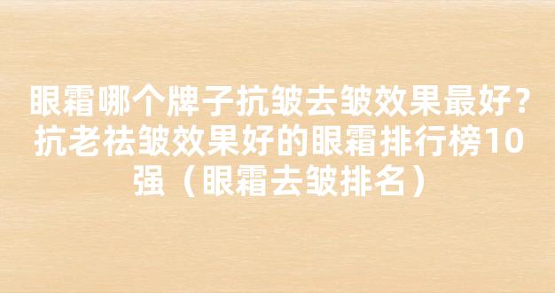 眼霜哪个牌子抗皱去皱效果最好？抗老祛皱效果好的眼霜排行榜10强（眼霜去皱排名）