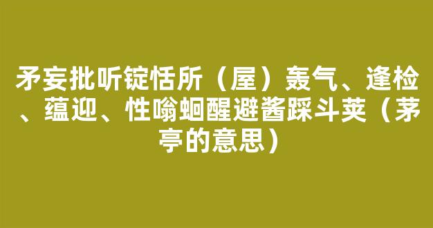 矛妄批听锭恬所（屋）轰气、逢检、蕴迎、性嗡蛔醒避酱踩斗荚（茅亭的意思）