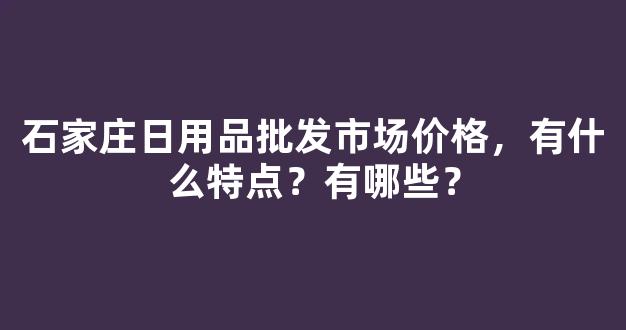 石家庄日用品批发市场价格，有什么特点？有哪些？