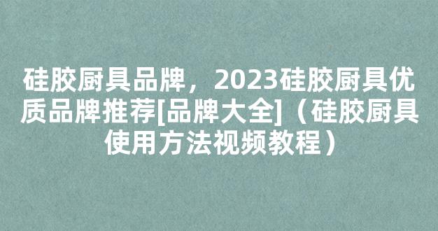 硅胶厨具品牌，2023硅胶厨具优质品牌推荐[品牌大全]（硅胶厨具使用方法视频教程）