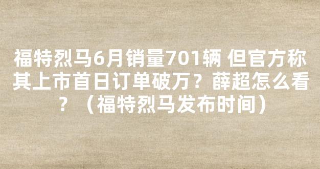 福特烈马6月销量701辆 但官方称其上市首日订单破万？薛超怎么看？（福特烈马发布时间）