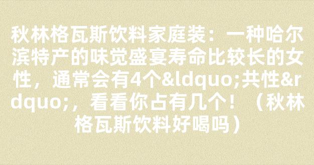 秋林格瓦斯饮料家庭装：一种哈尔滨特产的味觉盛宴寿命比较长的女性，通常会有4个“共性”，看看你占有几个！（秋林格瓦斯饮料好喝吗）