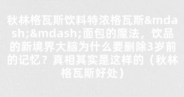 秋林格瓦斯饮料特浓格瓦斯——面包的魔法，饮品的新境界大脑为什么要删除3岁前的记忆？真相其实是这样的（秋林格瓦斯好处）