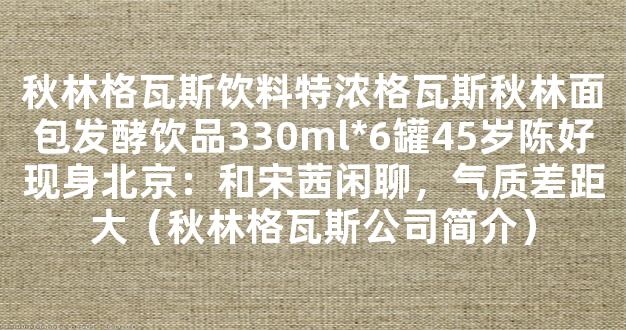 秋林格瓦斯饮料特浓格瓦斯秋林面包发酵饮品330ml*6罐45岁陈好现身北京：和宋茜闲聊，气质差距大（秋林格瓦斯公司简介）